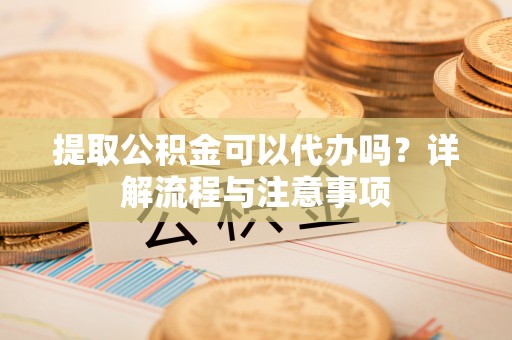 梅河口提取公积金可以代办吗？详解流程与注意事项