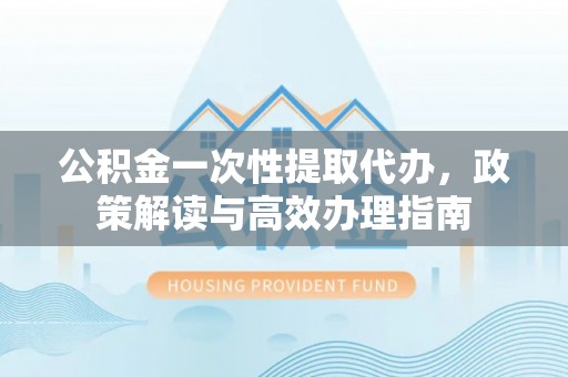 梅河口公积金一次性提取代办，政策解读与高效办理指南