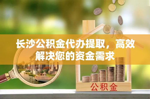 梅河口长沙公积金代办提取，高效解决您的资金需求
